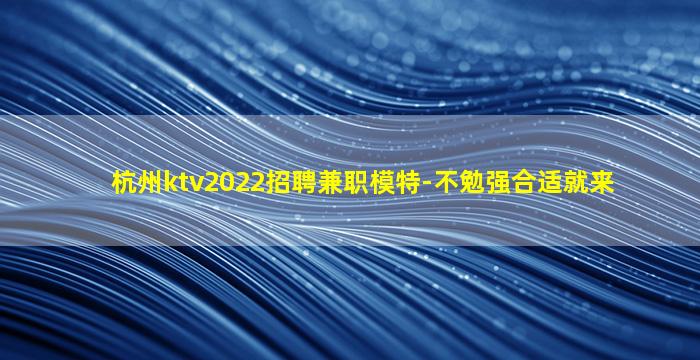杭州ktv2022招聘兼职模特-不勉强合适就来